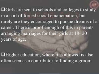 Girls are sent to schools and colleges to study
in a sort of forced social emancipation, but
rarely are they encouraged to pursue dreams of a
career. There is proof enough of this in parents
arranging marriages for their girls at 18- 20
years of age.
Higher education, where it is allowed is also
often seen as a contributor to finding a groom

 