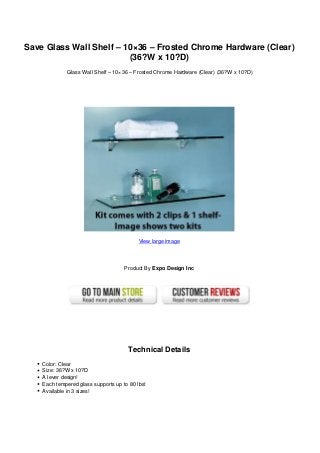 Save Glass Wall Shelf – 10×36 – Frosted Chrome Hardware (Clear)
(36?W x 10?D)
Glass Wall Shelf – 10×36 – Frosted Chrome Hardware (Clear) (36?W x 10?D)
View large image
Product By Expo Design Inc
Technical Details
Color: Clear
Size: 36?W x 10?D
A lever design!
Each tempered glass supports up to 80 lbs!
Available in 3 sizes!
 