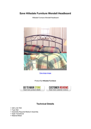 Save Hillsdale Furniture Wendell Headboard
Hillsdale Furniture Wendell Headboard
View large image
Product By Hillsdale Furniture
Technical Details
46H x 62.75W
Type Slat
Assembly Required Medium Assembly
Style Transitional
Material Metal
 