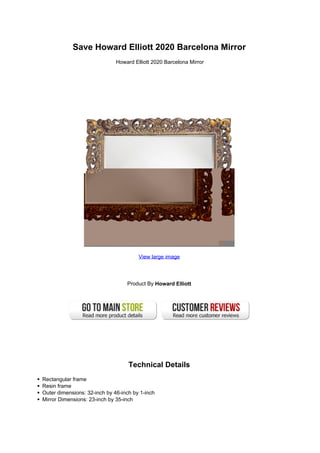 Save Howard Elliott 2020 Barcelona Mirror
                              Howard Elliott 2020 Barcelona Mirror




                                       View large image




                                  Product By Howard Elliott




                                   Technical Details
Rectangular frame
Resin frame
Outer dimensions: 32-inch by 46-inch by 1-inch
Mirror Dimensions: 23-inch by 35-inch
 