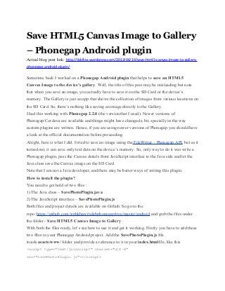 Save HTML5 Canvas Image to Gallery
– Phonegap Android plugin
Actual blog post link: http://jbkflex.wordpress.com/2013/06/19/save-html5-canvas-image-to-gallery-
phonegap-android-plugin/
Sometime back I worked on a Phonegap Android plugin that helps to save an HTML5
Canvas Image to the device’s gallery. Well, the title of this post may be misleading but note
that when you save an image, you actually have to save it on the SD Card or the device’s
memory. The Gallery is just an app that shows the collection of images from various locations on
the SD Card. So, there’s nothing like saving an image directly to the Gallery.
I had this working with Phonegap 2.2.0 (the version that I used). Newer versions of
Phonegap/Cordova are available and things might have changed a bit, specially in the way
custom plugins are written. Hence, if you are using newer versions of Phonegap you should have
a look at the official documentation before proceeding.
Alright, here is what I did. I tried to save an image using the FileWriter – Phonegap API, but as it
turned out, it can save only text data on the device’s memory. So, only way to do it was write a
Phonegap plugin, pass the Canvas details from JavaScript interface to the Java side and let the
Java class save the Canvas image on the SD Card.
Note that I am not a Java developer, and there may be better ways of writing this plugin.
How to install the plugin?
You need to get hold of two files :
1) The Java class – SavePhotoPlugin.java
2) The JavaScript interface – SavePhotoPlugin.js
Both files and project details are available on Github. So go to the
repo :https://github.com/jsphkhan/rialabphonegap/tree/master/android and grab the files under
the folder - Save HTML5 Canvas Image to Gallery
With both the files ready, let’s see how to use it and get it working. Firstly you have to add these
two files to your Phonegap Android project. Add the SavePhotoPlugin.js file
inside assets/www/ folder and provide a reference to it in your index.htmlfile, like this
<script type="text/javascript" charset="utf-8"
src="SavePhotoPlugin.js"></script>
 