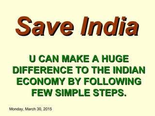 Monday, March 30, 2015
Save IndiaSave India
U CAN MAKE A HUGEU CAN MAKE A HUGE
DIFFERENCE TO THE INDIANDIFFERENCE TO THE INDIAN
ECONOMY BY FOLLOWINGECONOMY BY FOLLOWING
FEW SIMPLE STEPS.FEW SIMPLE STEPS.
 