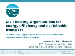 Civil Society Organisations for
energy efficiency and sustainable
transport
Civil Society Organisation Platform on Sustainable
Consumption and Production
                                    Presented by: Satu Lähteenoja
                             UNEP / Wuppertal Institute Collaborating
                   Centre on Sustainable Consumption and Production
 