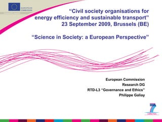 “Civil society organisations for
 energy efficiency and sustainable transport”
            23 September 2009, Brussels (BE)

“Science in Society: a European Perspective”




                               European Commission
                                       Research DG
                      RTD-L3 “Governance and Ethics”
                                      Philippe Galiay
 