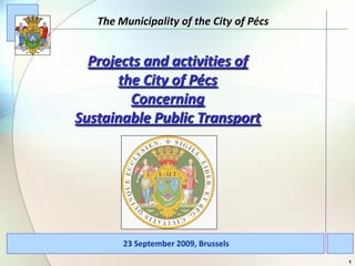 The Municipality of the City of Pécs


  Projects and activities of
       the City of Pécs
         Concerning
Sustainable Public Transport




        23 September 2009, Brussels
                                          1
 