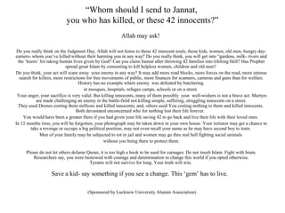 “Whom should I send to Jannat,
you who has killed, or these 42 innocents?”
Allah may ask!
Do you really think on the Judgment Day, Allah will not listen to those 42 innocent souls, those kids, women, old men, hungry dayearners- whom you’ve killed without their harming you in any way? Do you really think, you will get into “gardens, milk- rivers and
the ‘hoors’ for taking human lives given by God? Can you claim Jannat after throwing 42 families into lifelong Hell? Has Prophet
spread great Islam by consenting to kill helpless women, children and old men?
Do you think, your act will scare away your enemy in any way? It may add more road blocks, more forces on the road, more intense
search for killers, more restrictions for free movements of public, more finances for scanners, cameras and guns than for welfare.
History has no example where enemy was defeated by butchering
in mosques, hospitals, refugee camps, schools or on a street.
Your anger, your sacrifice is very valid. But killing innocents, many of them possibly your well-wishers is not a brave act. Martyrs
are made challenging an enemy in the battle-field not killing simple, suffering, struggling innocents on a street.
They used Drones costing them millions and killed innocents; and, others used You costing nothing to them and killed innocents.
Both devastated unconcerned who for nothing lost their life forever.
You would have been a greater Hero if you had given your life saving 42 to go back and live their life with their loved ones.
In 12 months time, you will be forgotten, your photograph may be taken down in your own house. Your initiator may get a chance to
take a revenge or occupy a big political position, may not even recall your name as he may have second boy to train.
Men of your family may be subjected to rot in jail and women may go thru real hell fighting social animals
without you being there to protect them.
Please do not let others defame Quran, it is too high a book to be used for carnages. Do not insult Islam. Fight with brain.
Researchers say, you were bestowed with courage and determination to change this world if you opted otherwise.
Tyrants will not survive for long. Your truth will win.

Save a kid- say something if you see a change. This ‘gem’ has to live.
(Sponsored by Lucknow University Alumni Association)

 