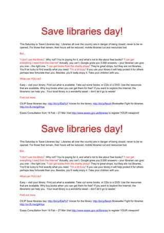 Save libraries day!
This Saturday is ‘Save Libraries day’. Libraries all over the country are in danger of being closed, never to be re-
opened. For those that remain, their hours will be reduced, mobile libraries cut and resources lost.

But...

“I don’t use the library”. Why not? You’re paying for it, and what’s not to like about free books? “I can get
everything I need from the Internet” Actually, you can’t. Google gives you 5,000 answers – your librarian can give
you one – the right one. “I can get books from the charity shops” They’re great shops, but they are not libraries.
You’ll be lucky to find exactly what you need. “I’m a bit busy” If you use your library it will help protect it for others
perhaps less fortunate than you. Besides, you’ll really enjoy it. Take your children with you.

What can YOU do?

Easy – visit your library. Find out what is available. Take out some books, or CDs or a DVD. Use the resources
that are available. Why buy books when you can get them for free? If you want to explore the Internet, the
librarians can help you. Your local library is a wonderful asset – don’t let it go to waste!

Find out more:

CILIP Save libraries day: http://bit.ly/fDePyY Voices for the library: http://bit.ly/fleozh Bookseller Fight for libraries:
http://on.fb.me/gjAHya

Essex Consultation from 14 Feb – 27 Mar Visit http://www.essex.gov.uk/libraries to register YOUR viewpoint!




                     Save libraries day!
This Saturday is ‘Save Libraries day’. Libraries all over the country are in danger of being closed, never to be re-
opened. For those that remain, their hours will be reduced, mobile libraries cut and resources lost.

But...

“I don’t use the library”. Why not? You’re paying for it, and what’s not to like about free books? “I can get
everything I need from the Internet” Actually, you can’t. Google gives you 5,000 answers – your librarian can give
you one – the right one. “I can get books from the charity shops” They’re great shops, but they are not libraries.
You’ll be lucky to find exactly what you need. “I’m a bit busy” If you use your library it will help protect it for others
perhaps less fortunate than you. Besides, you’ll really enjoy it. Take your children with you.

What can YOU do?

Easy – visit your library. Find out what is available. Take out some books, or CDs or a DVD. Use the resources
that are available. Why buy books when you can get them for free? If you want to explore the Internet, the
librarians can help you. Your local library is a wonderful asset – don’t let it go to waste!

Find out more:

CILIP Save libraries day: http://bit.ly/fDePyY Voices for the library: http://bit.ly/fleozh Bookseller Fight for libraries:
http://on.fb.me/gjAHya

Essex Consultation from 14 Feb – 27 Mar Visit http://www.essex.gov.uk/libraries to register YOUR viewpoint!
 