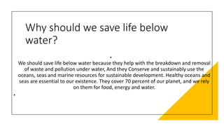 Why should we save life below
water?
•
We should save life below water because they help with the breakdown and removal
of waste and pollution under water, And they Conserve and sustainably use the
oceans, seas and marine resources for sustainable development. Healthy oceans and
seas are essential to our existence. They cover 70 percent of our planet, and we rely
on them for food, energy and water.
•
 