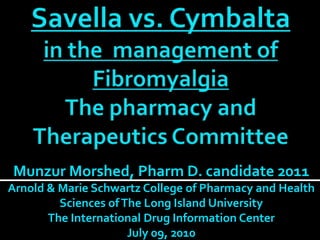 Savellavs. Cymbaltain the  management ofFibromyalgia The pharmacy and Therapeutics Committee  Munzur Morshed, Pharm D. candidate 2011Arnold & Marie Schwartz College of Pharmacy and Health Sciences of The Long Island UniversityThe International Drug Information Center July 09, 2010 