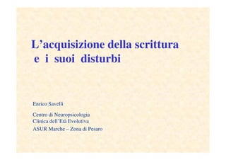 L’acquisizione della scrittura
e i suoi disturbi
Enrico Savelli
Centro di Neuropsicologia
Clinica dell’Età Evolutiva
ASUR Marche – Zona di Pesaro
 