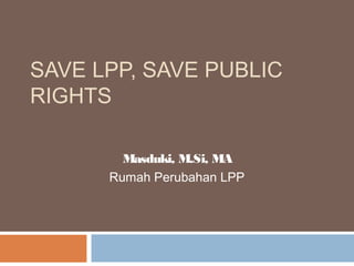 SAVE LPP, SAVE PUBLIC
RIGHTS
Masduki, M.Si, MA
Rumah Perubahan LPP

 