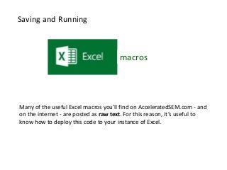 macros 
Saving and Running 
Many of the useful Excel macros you’ll find on AcceleratedSEM.com - and 
on the internet - are posted as raw text. For this reason, it’s useful to 
know how to deploy this code to your instance of Excel. 
 