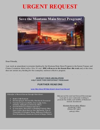 URGENT REQUEST
                 Save the Montana Main Street Program!




Dear Friends,

 Last week an amendment to reinstate funding for the Montana Main Street Program in the Senate Finance and
Claims Committee failed with a 10 to 10 vote. HB2 will move to the Senate floor this week and, at this time,
does not contain any funding for this exemplary and most effective program.

Please submit letters of support for the program to your Senator/s and to the Senate Secretary
                                     CONTACT YOUR LEGISLATORS
                                 HELP SAVE THIS IMPORTANT PROGRAM!

                                         FURTHER READING
                                Learn More About MT Main Street's Great Track Record!


 A Sampler of Recent Success through Main Street:
                                                                   Help spread the word and forward this message
                                                                      to people in your community working to
     •   Butte's Folk Festivals
                                                                   promote the vitality and viability of Montana's
     •   Streetscaping in Stevensville, Sheridan & Townsend                     historic downtowns!
     •   Tourism Projects in Shelby, Deer Lodge, Terry,
         Glendive, Kalispell, Lewistown & Dillon
                                                                           Montana Preservation Alliance
     •   Growth Policies in Glasgow and Terry
                                                                                120 Reeder's Alley
     •   In 2012 alone: More than 70 Building Projects, More                    Helena, MT 59601
         than 75 jobs, More than 30 New Businesses, Tens of                       406.457.2822
         Thousands of Volunteer Hours, Millions of Dollars in
         New Investments, Numerous Events & Happy Visitors
 