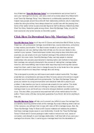 Amy Waterman "Save My Marriage Today" is a comprehensive and proven book to
save your marriage from divorce. Let's take a look at my review about Amy Waterman's
book "Save My Marriage Today." Amy Waterman is a relationship specialist and has
helped many people around the world with their relationship problems only to make them
realize the strong bond they have always shared but couldn't see with the passing time.
Some of her earlier online courses included Supreme Self Confidence, Make Every Man
Want You More, Seduction guide among others. Save My Marriage Today, is by far the
best course not only by her but also on the entire system.


Click Here To Download Save My Marriage Now!
Save My Marriage Today is a 6 day mini E-Course and instruction-filled E-Book, by Amy
Waterman, with professional marriage reconciliation tips, course instructions, and advice
to help resolve your situation. This Book review reveals to you that there are many
techniques you can use, starting today, that will help you live out your desire to stay
married to your spouse. These techniques include many step-by-step instructions and
exercises you can employ to rid your troubled marriage of the problems that have
brought it into crisis mode. Save My Marriage Today can help people in strained
relationships who are seriously interested in learning tactics and methods to help save
their marriage; are seriously interested In the process of making their marriage better,
more fun, and more fulfilling, want to learn what ways they may be driving their spouse
away from them, want to learn how to change the way he or she treats his or her spouse,
and want to learn how to keep their marriage alive and strong.

This is designed to provide you with lessons and wisdom about married life. The steps
presented are comprehensive and easy-to-follow for every person who wishes to regain
what was lost in the healthy and loving relationship. The Save My Marriage Today set
gives you solution by using communication and analytical methods to pinpoint your
problem. It also teaches you how to communicate properly to your partner. The whole
course presents an e-book with a lot of things to make you realize how much your
marriage mean to you and teach you to become stronger whatever possible events may
occur. This also offers you personal empowerment with a free marital advice from the
author. There is also a 60-day money back guarantee if you think it did not do anything to
help you.

Save My Marriage Today will help you to prevent your efforts to save the marriage from
accidentally becoming another strain on the marriage. By simply following what is laid out
in this resource, you will learn how to cope with many of life's marriage issues. Also, the
"Save My Marriage Today" E-Book and E-Course materials will address the problems
that these marriage issues cause in your relationship. Overall, the "Save My Marriage
Today" E-Book and E-Course package is tailor-made to restore love, trust, sense of
connection, and strength in your marriage relationship. It will help both of you save your
marriage from divorce. Also, it can bring your marriage back from the devastation of
 