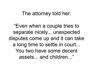 The attorney told her:
“Even when a couple tries to
separate nicely... unexpected
disputes come up and it can take
a long time to settle in court...
You two have some decent
assets... and children...”
 