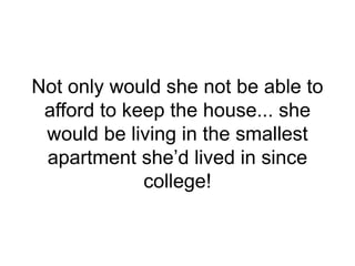 Not only would she not be able to
afford to keep the house... she
would be living in the smallest
apartment she’d lived in since
college!
 