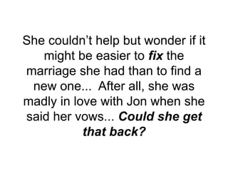 She couldn’t help but wonder if it
might be easier to fix the
marriage she had than to find a
new one... After all, she was
madly in love with Jon when she
said her vows... Could she get
that back?
 