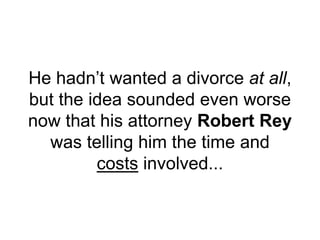 He hadn’t wanted a divorce at all,
but the idea sounded even worse
now that his attorney Robert Rey
was telling him the time and
costs involved...
 