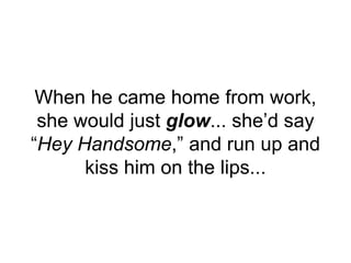 When he came home from work,
she would just glow... she’d say
“Hey Handsome,” and run up and
kiss him on the lips...
 