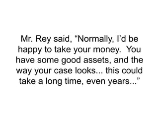 Mr. Rey said, “Normally, I’d be
happy to take your money. You
have some good assets, and the
way your case looks... this could
take a long time, even years...”
 