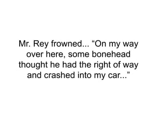Mr. Rey frowned... “On my way
over here, some bonehead
thought he had the right of way
and crashed into my car...”
 