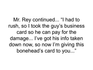 Mr. Rey continued... “I had to
rush, so I took the guy’s business
card so he can pay for the
damage... I’ve got his info taken
down now, so now I’m giving this
bonehead’s card to you...”
 