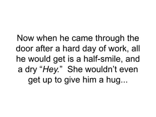 Now when he came through the
door after a hard day of work, all
he would get is a half-smile, and
a dry “Hey.” She wouldn’t even
get up to give him a hug...
 