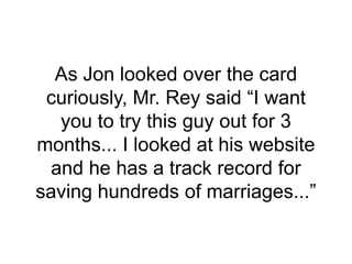 As Jon looked over the card
curiously, Mr. Rey said “I want
you to try this guy out for 3
months... I looked at his website
and he has a track record for
saving hundreds of marriages...”
 