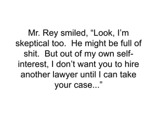 Mr. Rey smiled, “Look, I’m
skeptical too. He might be full of
shit. But out of my own self-
interest, I don’t want you to hire
another lawyer until I can take
your case...”
 
