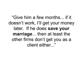 “Give him a few months... if it
doesn’t work, I’ll get your money
later. If he does save your
marriage... then at least the
other firms don’t get you as a
client either...”
 