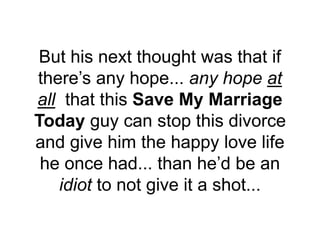 But his next thought was that if
there’s any hope... any hope at
all that this Save My Marriage
Today guy can stop this divorce
and give him the happy love life
he once had... than he’d be an
idiot to not give it a shot...
 