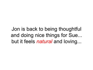 Jon is back to being thoughtful
and doing nice things for Sue...
but it feels natural and loving...
 