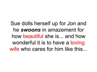 Sue dolls herself up for Jon and
he swoons in amazement for
how beautiful she is... and how
wonderful it is to have a loving
wife who cares for him like this...
 