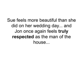 Sue feels more beautiful than she
did on her wedding day... and
Jon once again feels truly
respected as the man of the
house...
 