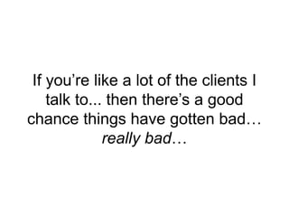 If you’re like a lot of the clients I
talk to... then there’s a good
chance things have gotten bad…
really bad…
 
