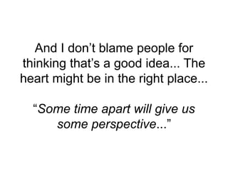 And I don’t blame people for
thinking that’s a good idea... The
heart might be in the right place...
“Some time apart will give us
some perspective...”
 