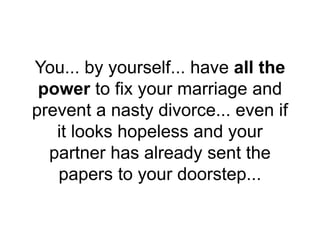You... by yourself... have all the
power to fix your marriage and
prevent a nasty divorce... even if
it looks hopeless and your
partner has already sent the
papers to your doorstep...
 