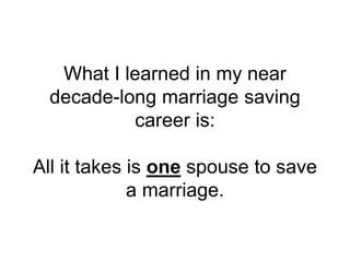 What I learned in my near
decade-long marriage saving
career is:
All it takes is one spouse to save
a marriage.
 