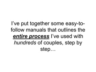 I’ve put together some easy-to-
follow manuals that outlines the
entire process I’ve used with
hundreds of couples, step by
step…
 