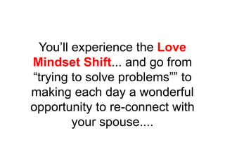 You’ll experience the Love
Mindset Shift... and go from
“trying to solve problems”” to
making each day a wonderful
opportunity to re-connect with
your spouse....
 