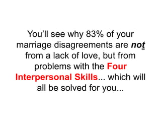 You’ll see why 83% of your
marriage disagreements are not
from a lack of love, but from
problems with the Four
Interpersonal Skills... which will
all be solved for you...
 