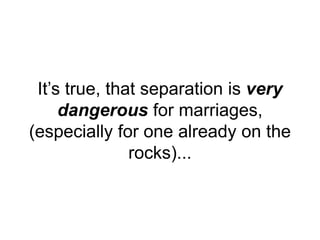 It’s true, that separation is very
dangerous for marriages,
(especially for one already on the
rocks)...
 
