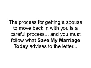 The process for getting a spouse
to move back in with you is a
careful process... and you must
follow what Save My Marriage
Today advises to the letter...
 