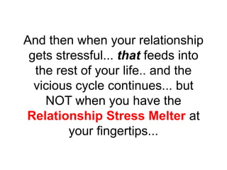 And then when your relationship
gets stressful... that feeds into
the rest of your life.. and the
vicious cycle continues... but
NOT when you have the
Relationship Stress Melter at
your fingertips...
 