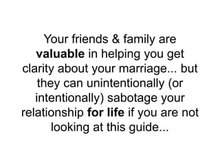 Your friends & family are
valuable in helping you get
clarity about your marriage... but
they can unintentionally (or
intentionally) sabotage your
relationship for life if you are not
looking at this guide...
 