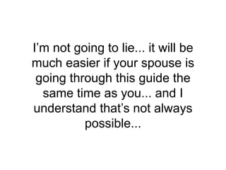 I’m not going to lie... it will be
much easier if your spouse is
going through this guide the
same time as you... and I
understand that’s not always
possible...
 