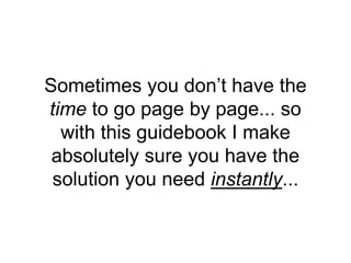 Sometimes you don’t have the
time to go page by page... so
with this guidebook I make
absolutely sure you have the
solution you need instantly...
 