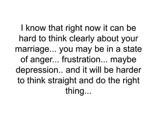 I know that right now it can be
hard to think clearly about your
marriage... you may be in a state
of anger... frustration... maybe
depression.. and it will be harder
to think straight and do the right
thing...
 