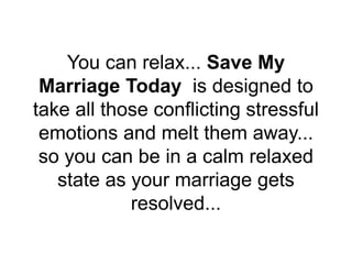 You can relax... Save My
Marriage Today is designed to
take all those conflicting stressful
emotions and melt them away...
so you can be in a calm relaxed
state as your marriage gets
resolved...
 
