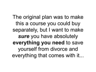 The original plan was to make
this a course you could buy
separately, but I want to make
sure you have absolutely
everything you need to save
yourself from divorce and
everything that comes with it...
 